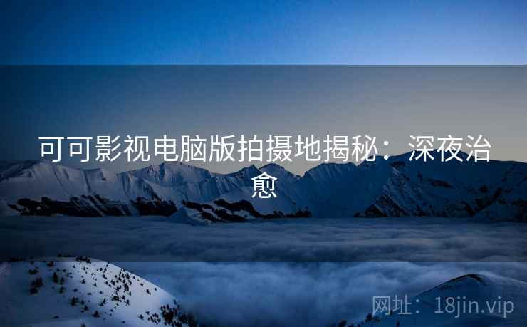 可可影视电脑版拍摄地揭秘：深夜治愈