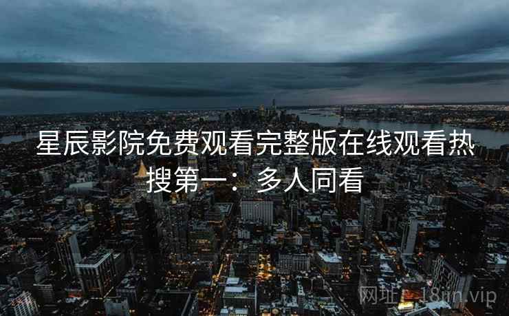 星辰影院免费观看完整版在线观看热搜第一：多人同看