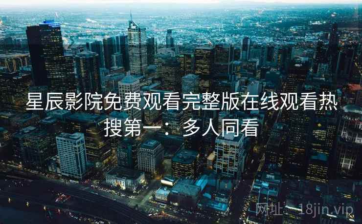 星辰影院免费观看完整版在线观看热搜第一：多人同看