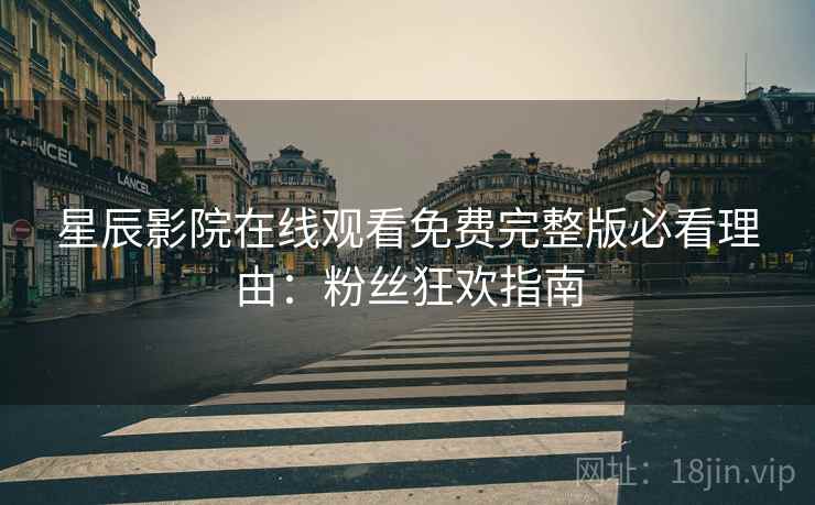 星辰影院在线观看免费完整版必看理由：粉丝狂欢指南