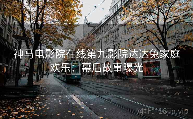 神马电影院在线第九影院达达兔家庭欢乐：幕后故事曝光