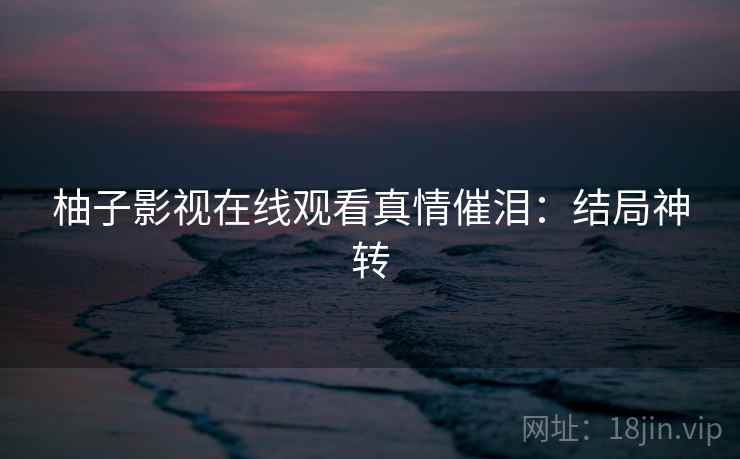 柚子影视在线观看真情催泪：结局神转