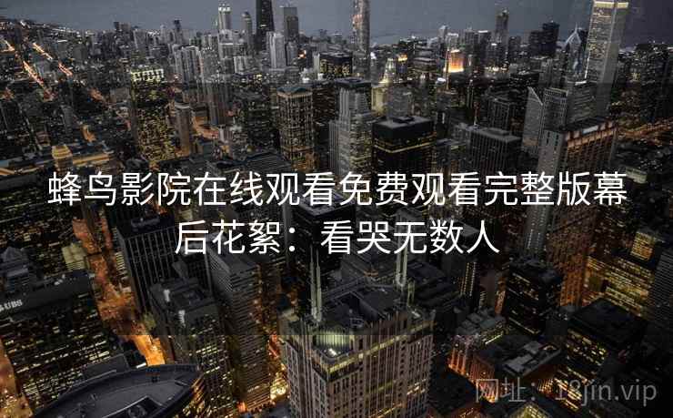 蜂鸟影院在线观看免费观看完整版幕后花絮：看哭无数人